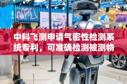 中科飞测申请气密性检测系统专利，可准确检测被测物气体泄露状态