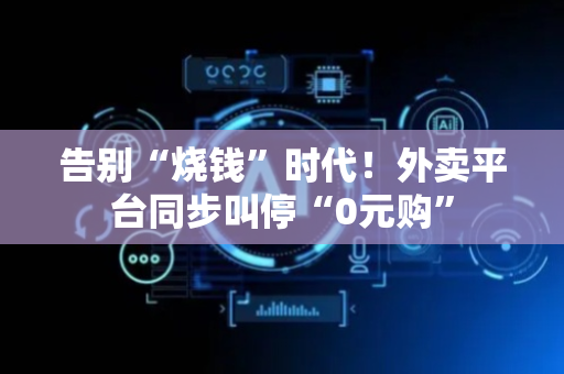 告别“烧钱”时代！外卖平台同步叫停“0元购”