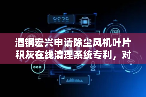 酒钢宏兴申请除尘风机叶片积灰在线清理系统专利，对风机叶轮进行清洗并排水