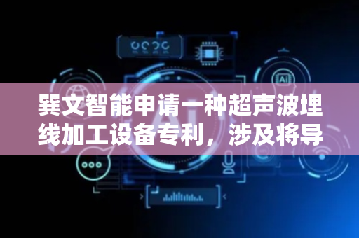 巽文智能申请一种超声波埋线加工设备专利，涉及将导电材料按照形成所要求的导电图案的方式数至绝缘支承物上的加工设备