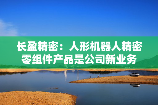 长盈精密：人形机器人精密零组件产品是公司新业务