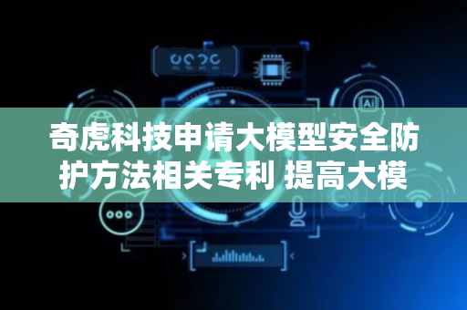 奇虎科技申请大模型安全防护方法相关专利 提高大模型安全防护的效果