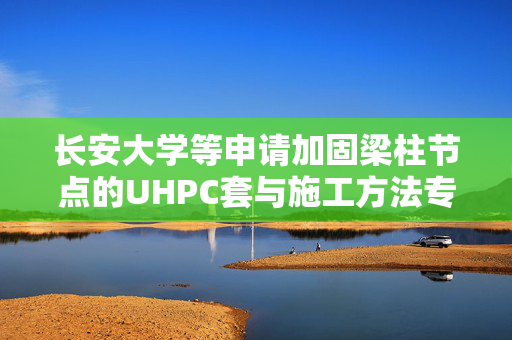 长安大学等申请加固梁柱节点的UHPC套与施工方法专利，避免强震来袭时由于梁的大幅震动导致梁柱节点的整体损坏