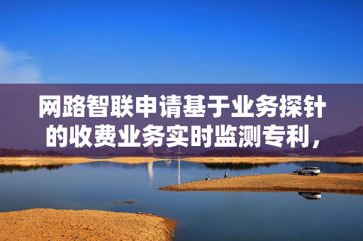 网路智联申请基于业务探针的收费业务实时监测专利，显著提升收费业务监测的智能化水平