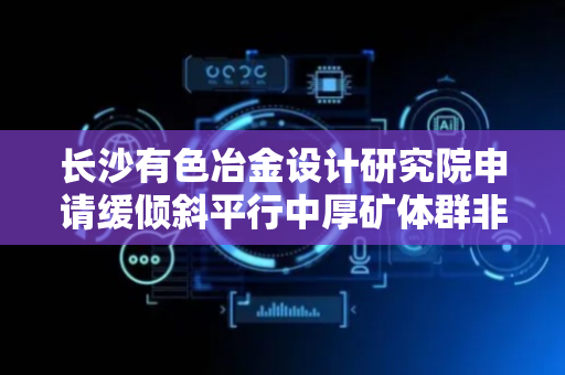 长沙有色冶金设计研究院申请缓倾斜平行中厚矿体群非爆连续回采的充填采矿法专利，实现整体上多层矿同时开采