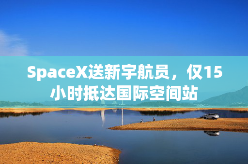 SpaceX送新宇航员，仅15小时抵达国际空间站