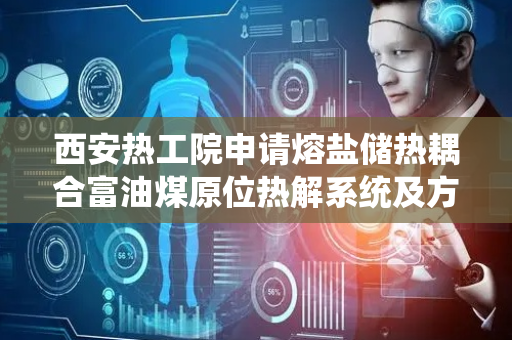 西安热工院申请熔盐储热耦合富油煤原位热解系统及方法专利，提升能源利用效率稳定热解过程