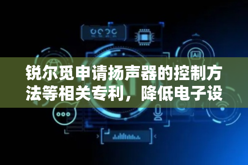 锐尔觅申请扬声器的控制方法等相关专利，降低电子设备因发生跌落而损坏功率放大器的可能性