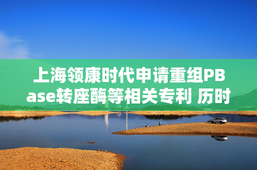 上海领康时代申请重组PBase转座酶等相关专利 历时仅用3～5周获得较高水平表达的细胞