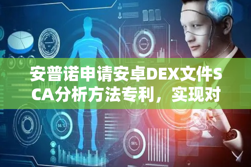 安普诺申请安卓DEX文件SCA分析方法专利，实现对DEX文件进行准确分析