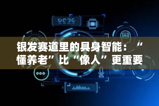 银发赛道里的具身智能：“懂养老”比“像人”更重要