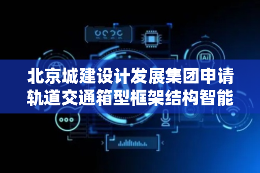 北京城建设计发展集团申请轨道交通箱型框架结构智能设计方法及系统专利，显著提升设计效率与规范性