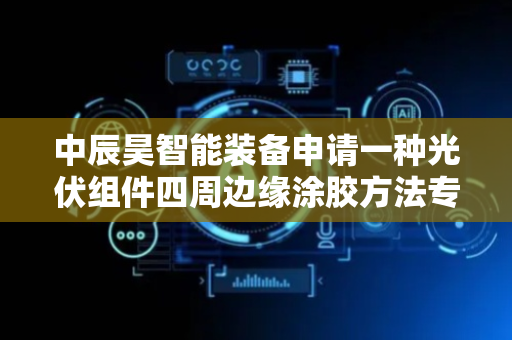 中辰昊智能装备申请一种光伏组件四周边缘涂胶方法专利，缩短打胶时间