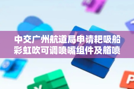 中交广州航道局申请耙吸船彩虹吹可调喷嘴组件及艏喷装置及方法专利，显著扩大有效作业范围