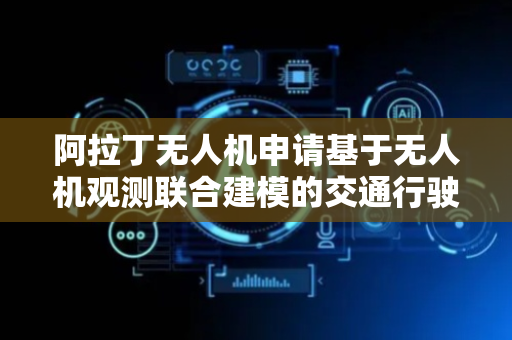 阿拉丁无人机申请基于无人机观测联合建模的交通行驶策略优化方法专利，有效精准提高路网的整体运行效率