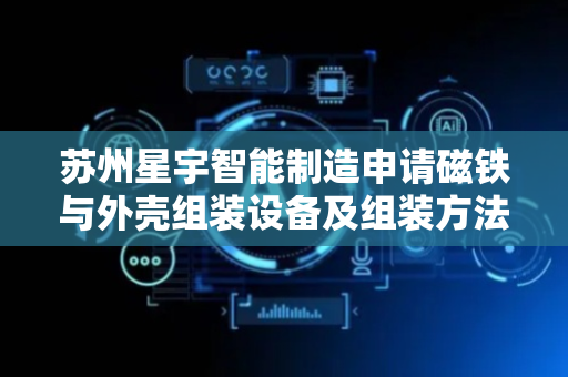 苏州星宇智能制造申请磁铁与外壳组装设备及组装方法专利，节约人工作业强度