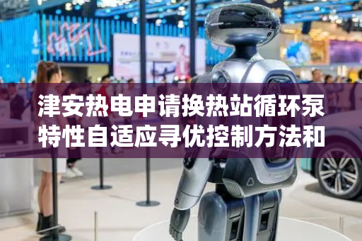 津安热电申请换热站循环泵特性自适应寻优控制方法和系统专利，缓解循环泵传统控制方法运行效率低问题