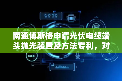 南通博斯格申请光伏电缆端头抛光装置及方法专利，对多规格电缆端头进行全方位自动抛光