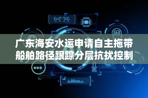 广东海安水运申请自主拖带船舶路径跟踪分层抗扰控制方法专利，显著提升路径跟踪精度与可靠性