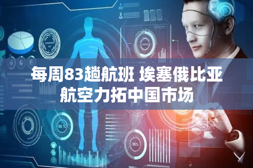 每周83趟航班 埃塞俄比亚航空力拓中国市场