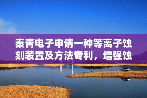 秦青电子申请一种等离子蚀刻装置及方法专利，增强蚀刻气体等离子化强度
