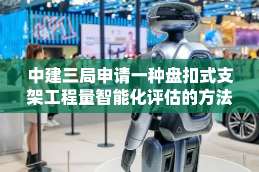 中建三局申请一种盘扣式支架工程量智能化评估的方法及系统专利，有效减少因立杆长度不匹配导致的材料浪费