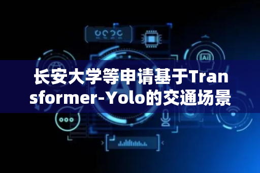 长安大学等申请基于Transformer-Yolo的交通场景感兴趣多目标识别方法专利，解决在不同交通场景下的对特定感兴趣目标的进行精确识别与预警