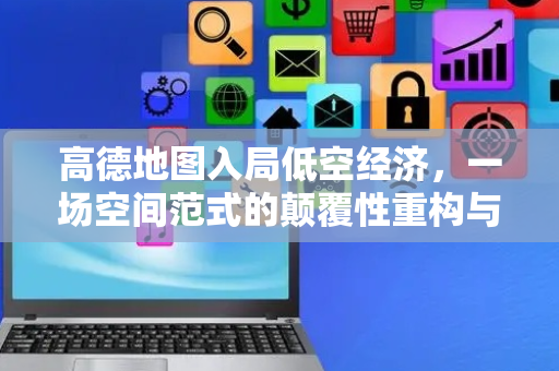 高德地图入局低空经济，一场空间范式的颠覆性重构与变革