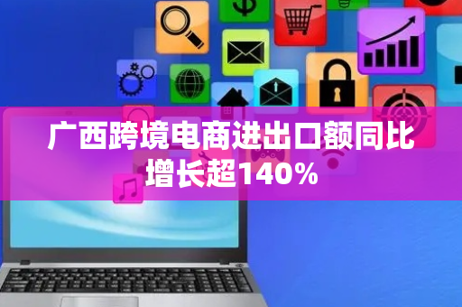 广西跨境电商进出口额同比增长超140%