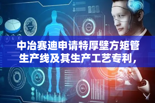 中冶赛迪申请特厚壁方矩管生产线及其生产工艺专利，降低特厚壁方矩管生产成本