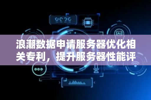 浪潮数据申请服务器优化相关专利，提升服务器性能评估准确性