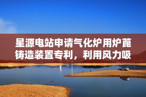 星源电站申请气化炉用炉蓖铸造装置专利，利用风力吸走悬浮的细小颗粒