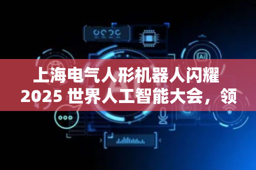 上海电气人形机器人闪耀 2025 世界人工智能大会，领航工业智能新纪元