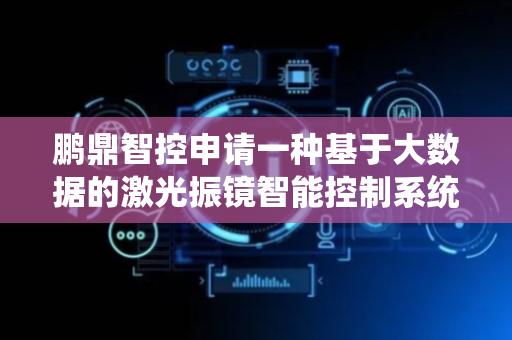 鹏鼎智控申请一种基于大数据的激光振镜智能控制系统及方法专利，可实现对激光振镜运动的高精度闭环控制