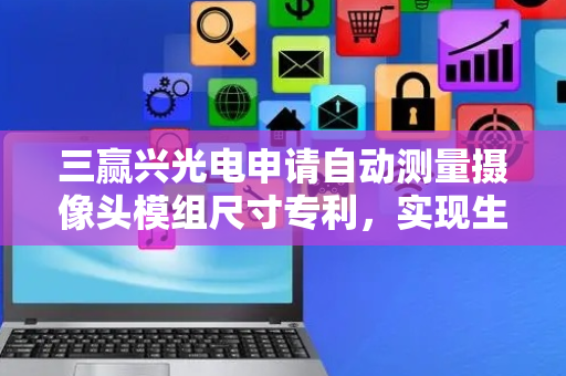 三赢兴光电申请自动测量摄像头模组尺寸专利，实现生产过程的数字化、网络化、智能化和自动化