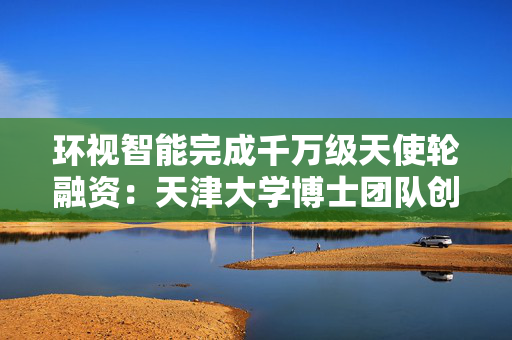 环视智能完成千万级天使轮融资：天津大学博士团队创立，专注具身AI领域