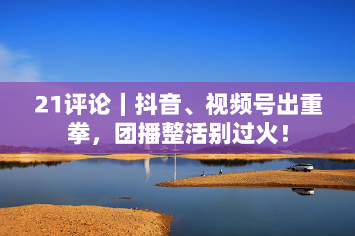 21评论｜抖音、视频号出重拳，团播整活别过火！