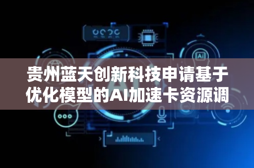 贵州蓝天创新科技申请基于优化模型的AI加速卡资源调度方法专利，提高AI加速卡资源利用率