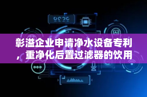 彰溢企业申请净水设备专利，重净化后置过滤器的饮用水