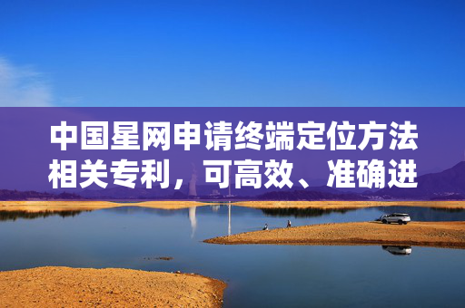 中国星网申请终端定位方法相关专利，可高效、准确进行终端定位