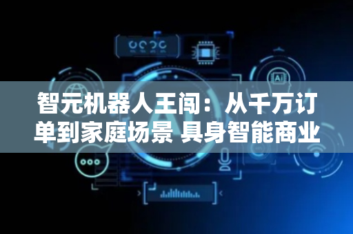 智元机器人王闯：从千万订单到家庭场景 具身智能商业化正在渐进突破