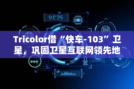 Tricolor借“快车-103”卫星，巩固卫星互联网领先地位