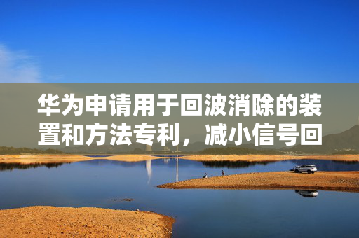 华为申请用于回波消除的装置和方法专利，减小信号回波对通信信道上通信的影响