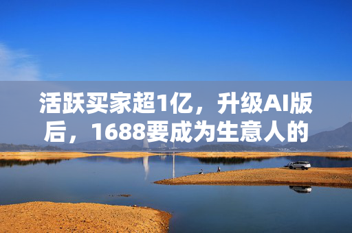 活跃买家超1亿，升级AI版后，1688要成为生意人的“搭子”