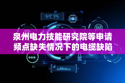 泉州电力技能研究院等申请频点缺失情况下的电缆缺陷定位方法专利，精确定位电缆中的隐患缺陷