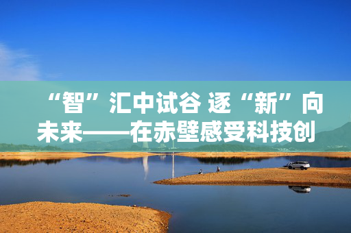 “智”汇中试谷 逐“新”向未来——在赤壁感受科技创新的力量