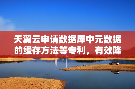 天翼云申请数据库中元数据的缓存方法等专利，有效降低数据库中元数据缓存的内存占用