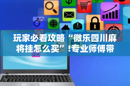 玩家必看攻略“微乐四川麻将挂怎么买”!专业师傅带你一起了解（详细教程）-抖音