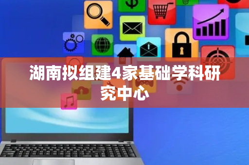 湖南拟组建4家基础学科研究中心