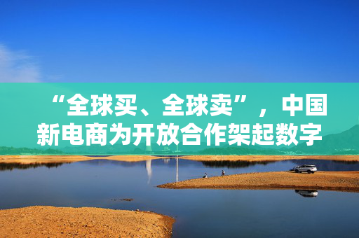 “全球买、全球卖”，中国新电商为开放合作架起数字桥梁